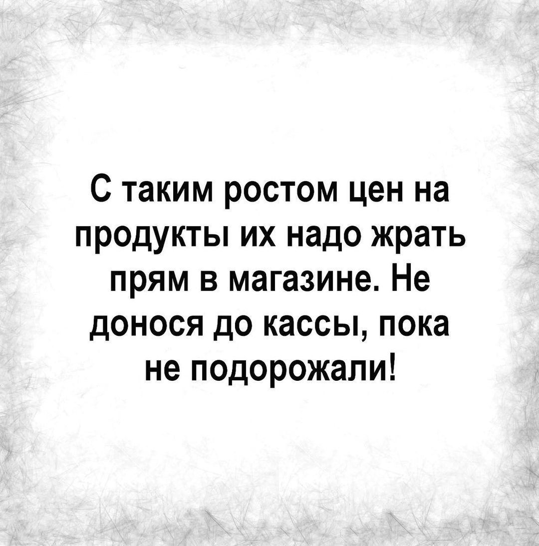 С таким ростом цен на продукты их надо жрать прям в магазине Не донося до кассы пока не подорожали