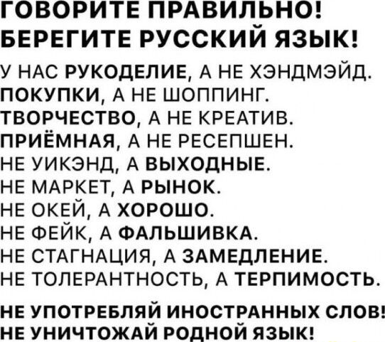 ГОВОРИТЕ ПРАВИП_ЬНО БЕРЕГИТЕ РУССКИМ ЯЗЫК у НАС РУКОДЕЛИЕ А НЕ хэндмэйд покупки А НЕ шоппинг творчество А НЕ КРЕАТИВ приёмндя А НЕ РЕСЕПШЕН НЕ уикэнд А ВЫХОДНЫЕ НЕ МАРКЕТ А рынок НЕ ОКЕЙ А хорошо НЕ ФЕЙК А ФАЛЬШИВКА НЕ СТАГНАЦИЯ А ЗАМЕДЛЕНИЕ НЕ ТОЛЕРАНТНОСТЬ А ТЕРПИМОСТЬ НЕ УПОТРЕБЛЯЙ ИНОСТРАННЫХ СЛОВ НЕ УНИЧТОЖАИ РОДНОИ ЯЗЫК