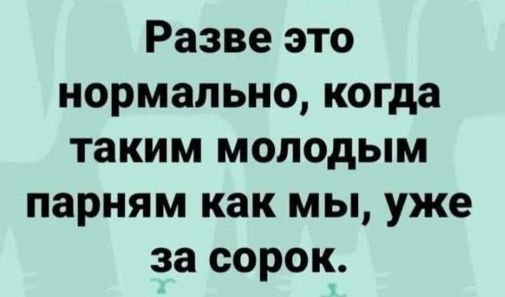 Разве это нормально когда таким молодым парням как мы уже за сорок