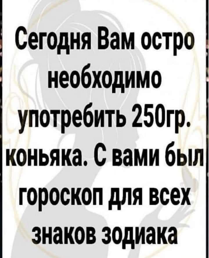 Сегодня Вам остро необходимо употребить 250гр коньяка С вами был гороскоп для всех знаков зодиака