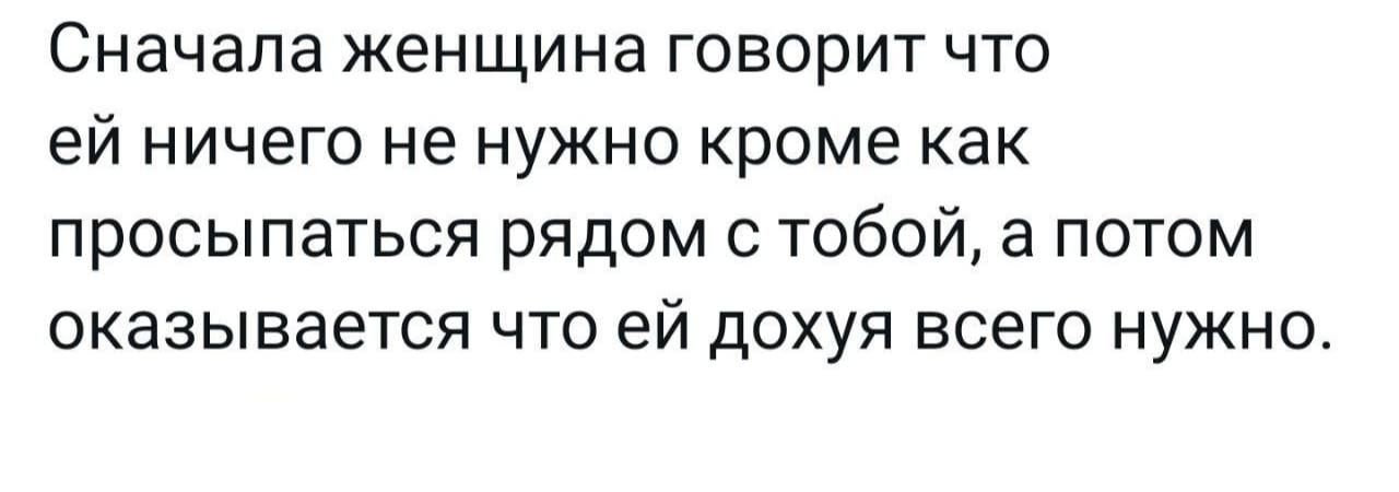 Сначала ЖЕНЩИНЕ ГОВОРИТ ЧТО ЕЙ НИЧЕГО не НУЖНО КРОМЕ как просыпаться рядом с тобой а потом оказывается ЧТО ЕЙ ДОХУЯ ВСЕГО НУЖНО