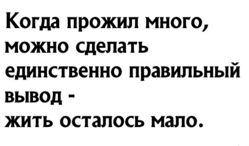Когда прожил много можно сделать единственно правильный вывод жить осталось мало