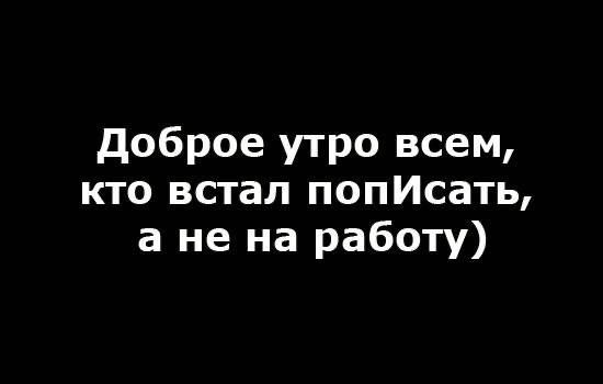доброе утро всем кто встал попИсать а не на работу