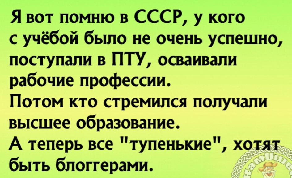 Я вот помню в СССР у кого с учёбой бьшо не очень успешно поступали в ПТУ осваивали рабочие профессии Потом кто стремился получали высшее образование А теперь все тупенькие хотят быть блоггерами