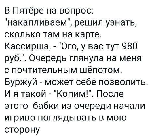 В Пятёре на вопрос накапливаем решил узнать сколько там на карте Кассирша Ого у вас тут 980 руб Очередь глянула на меня С ПОЧТИТеПЬНЫМ шёпотом Буржуй может себе позволить И я такой Копим После этого бабки из очереди начали игриво поглядывать в мою сторону
