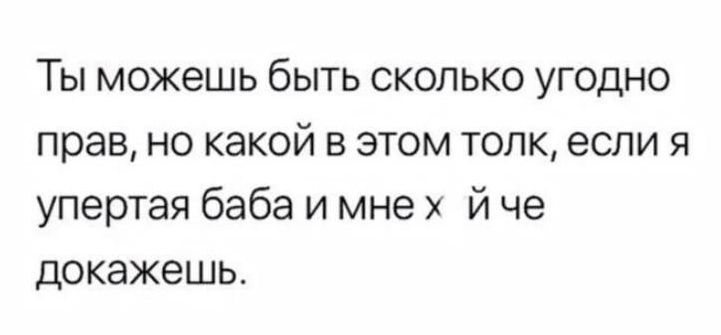 Ты можешь быть сколько угодно прав но какой в этом толк если я упертая баба и мне й че докажешь