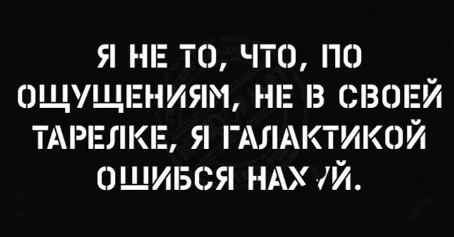 Я НЕ ТО ЧТО ПО ОЩУЩЕНИЯМ НЕ В СВОЕЙ ТАРЕЛКЕ Я ГАЛАКТИКОЙ ОЩИБСЯ НАХ Й