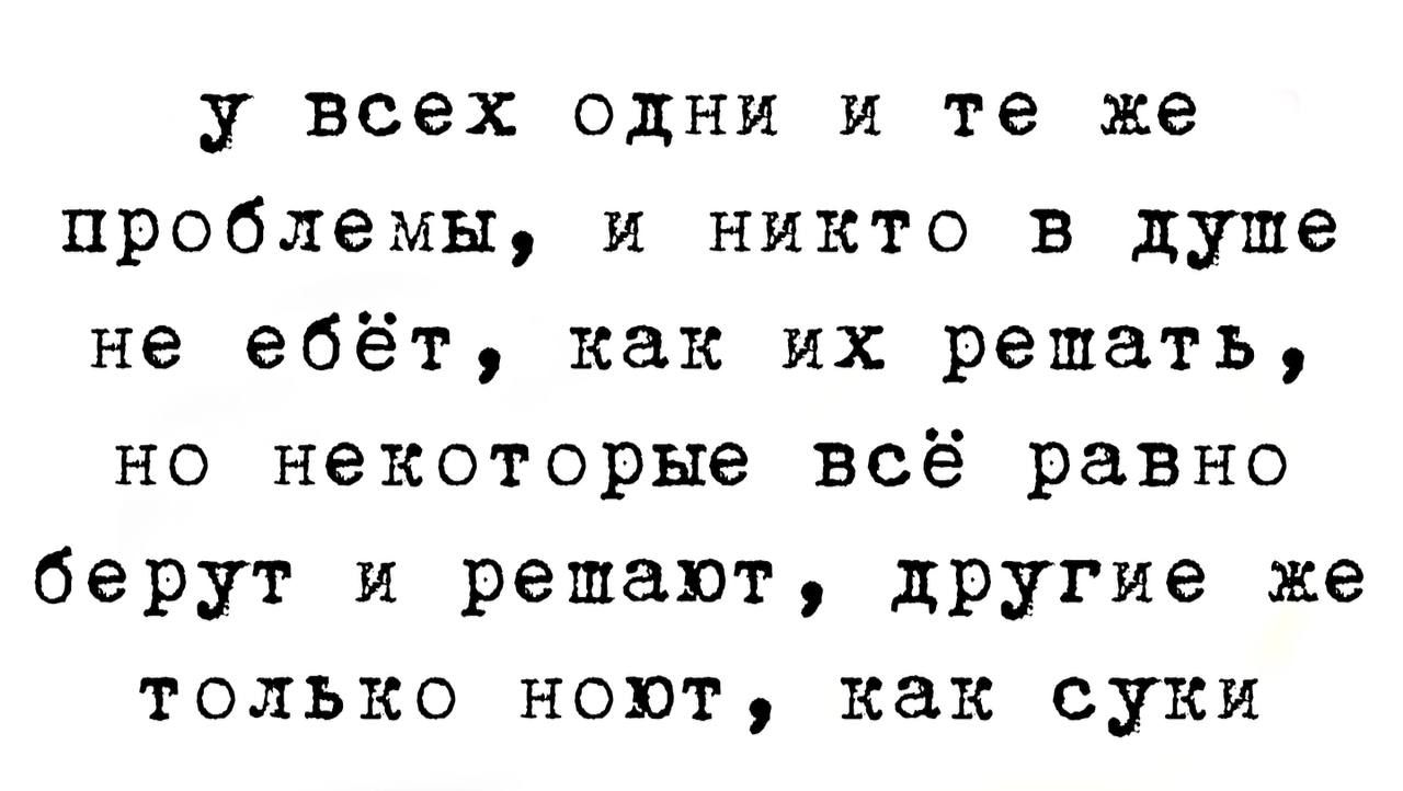 у ВСЕХ ОДНИ И те же проблемы и никто в душе не ебёт как их решать но некоторые всё равно берут и решают другие же только ноют как суки