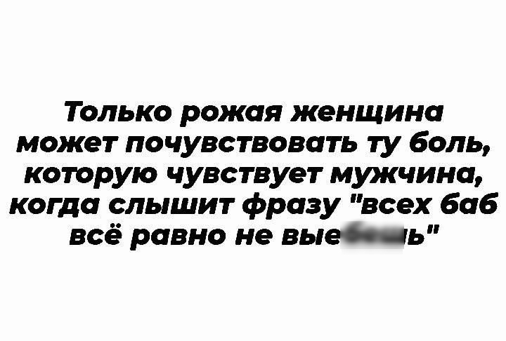 Только рожая женщина может почувствовать ту боль которую чувствует мужчина когда слышит фразу всех баб всё равно не выеь