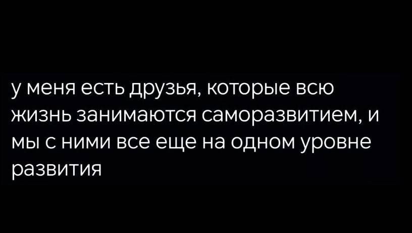 у меня есть друзья которые всю жизнь занимаются саморазвитием и мыс ними все еще на одном уровне развития