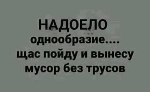 НАДОЕЛО однообразие щас пойду и вынесу мусор без трусов