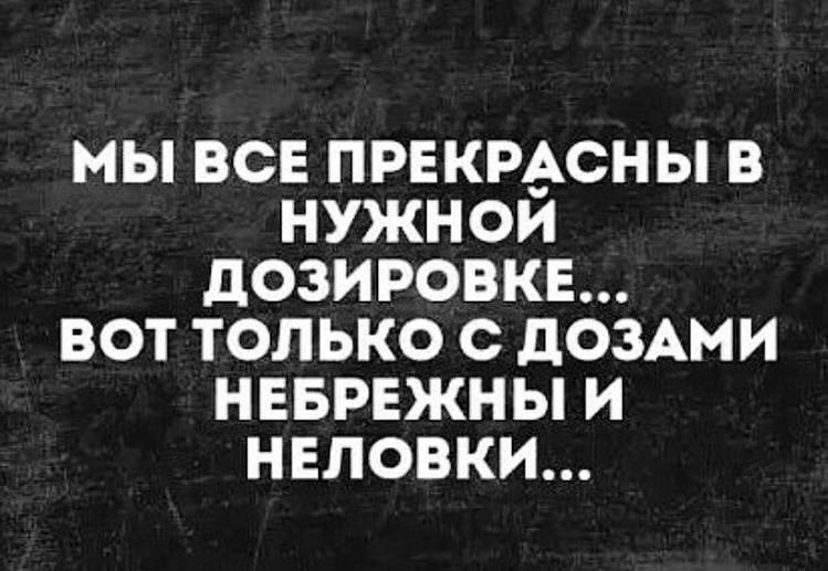 МЫ ВСЕ ПРЕКРдьСНЫ В НУЖНОИ дОЗИРОВКЕ ВОТ ТОЛЬКО С дОЗАМИ НЕБРЕЖНЫ И НЕЛОВКИ