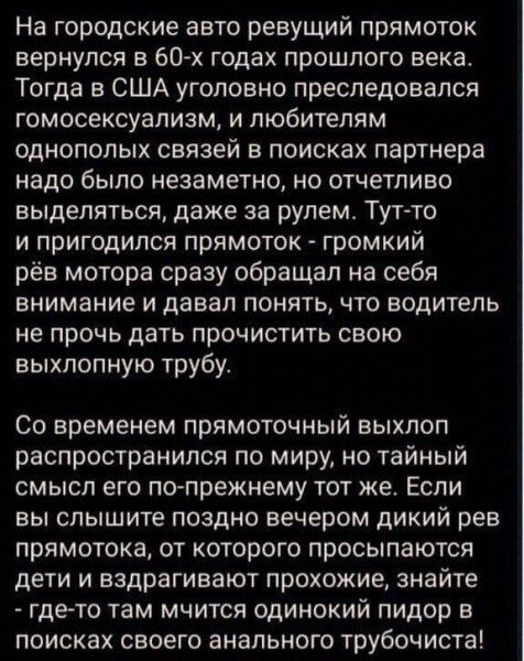 На городские авто ревущий прямоток вернулся в 60 х годах прошлого века Тогда в США уголовно преследовался Гомосексуализм И ПЮбИТеПЯМ однополых связей в поисках партнера надо было незаметно но отчетливо выделяться даже за рулем Тут то и пригодился прямоток громкий рёв мотора сразу обращал на себя внимание И давал ПОНЯТЬ ЧТО ВОДИТеЛЬ не ПРОЧЬ ДЗТЬ ПрОЧИСТИТЬ СВОЮ выхлопную трубу СО временем ПРЯМОТОЧ