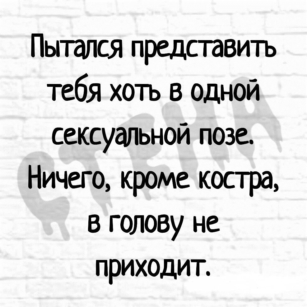 Пытался представить тебя хочъ в одной сексуальной позе Ничего кроме костра в голову не приходит