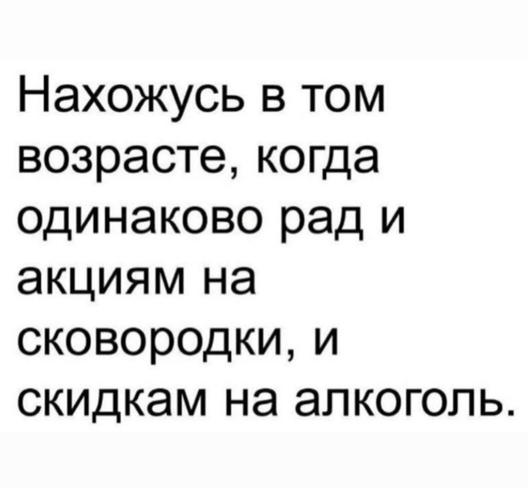 Нахожусь в том возрасте когда одинаково рад и акциям на сковородки и скидкам на алкоголь