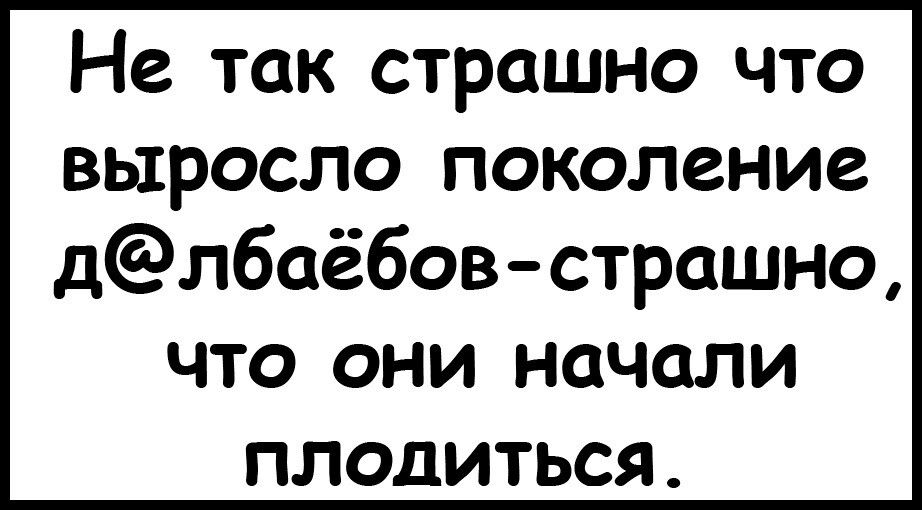 Не так страшно что выросло поколение длбаёбов страшно что они начали плодиться