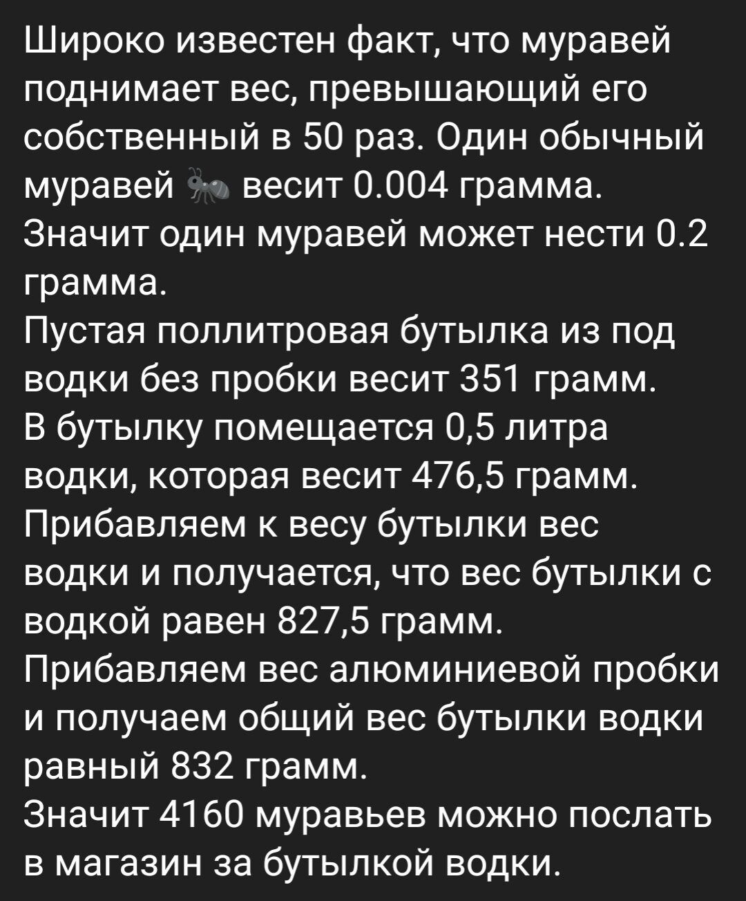 Широко известен факт что муравей поднимает вес превышающий его собственный в 50 раз Один обычный муравей весит 0004 грамма Значит один муравей может нести 02 грамма Пустая поплитровая бутылка из под водки без пробки весит 351 грамм В бутылку помещается 05 литра водки которая весит 4765 грамм Прибавляем к весу бутылки вес водки и получается что вес бутылки с водкой равен 8275 грамм Прибавляем вес а