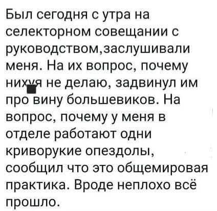 Был сегодня с утра на селекторном совещании с руководствомзаслушивали меня На их вопрос почему не делаю задвинуп им про вину большевиков На вопрос почему у меня в отделе работают одни криворукие опездолы сообщил что это общемировая практика Вроде неплохо всё прошло