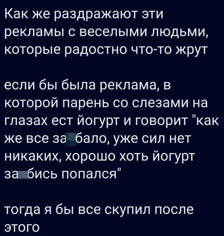 Как же раздражают эти рекламы с веселыми людьми которые радостно чтото жрут если бы была реклама в которой парень со слезами на глазах ест йогурт и говорит как же все за бапо уже сил нет никаких хорошо хоть йогурт заібись попался тогда Я бы ВСЕ СКУПИЛ после ЭТОГО