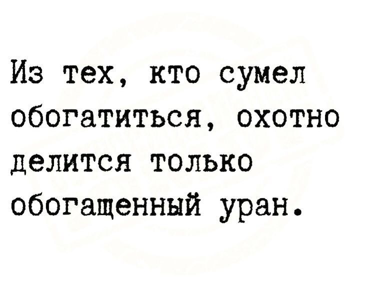 Из тех кто сумел обогатиться охотно делится только обогащенный уран