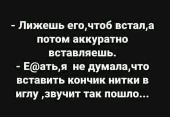 Лижешь егочтоб нета потом аккуратно вставляешь Еатья не думаючто вставить кончик нитки в иглу звучит так пошло