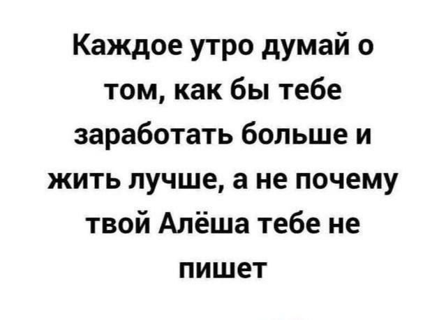 Каждое утро думай о том как бы тебе заработать бОЛЬЩе и жить лучше а не почему твой Алёша тебе не пишет