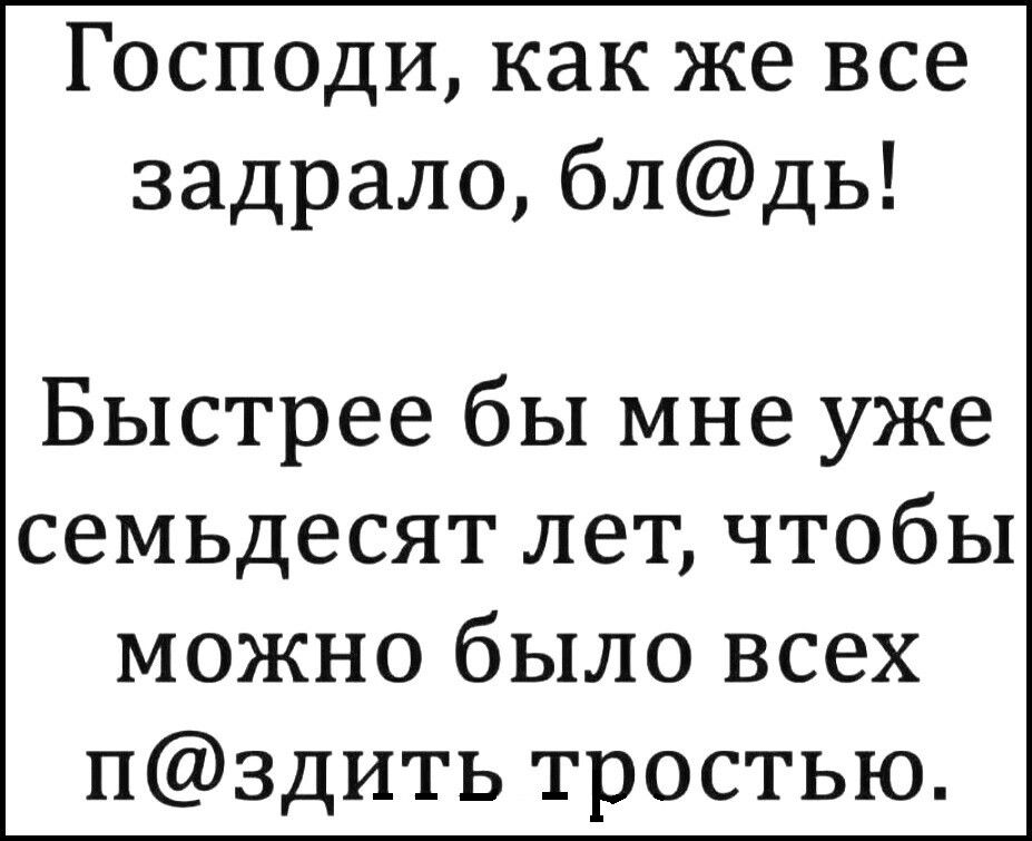 Господи как же все задрало блдь Быстрее бы мне уже семьдесят лет чтобы можно было всех НЗДИТЬ тростью