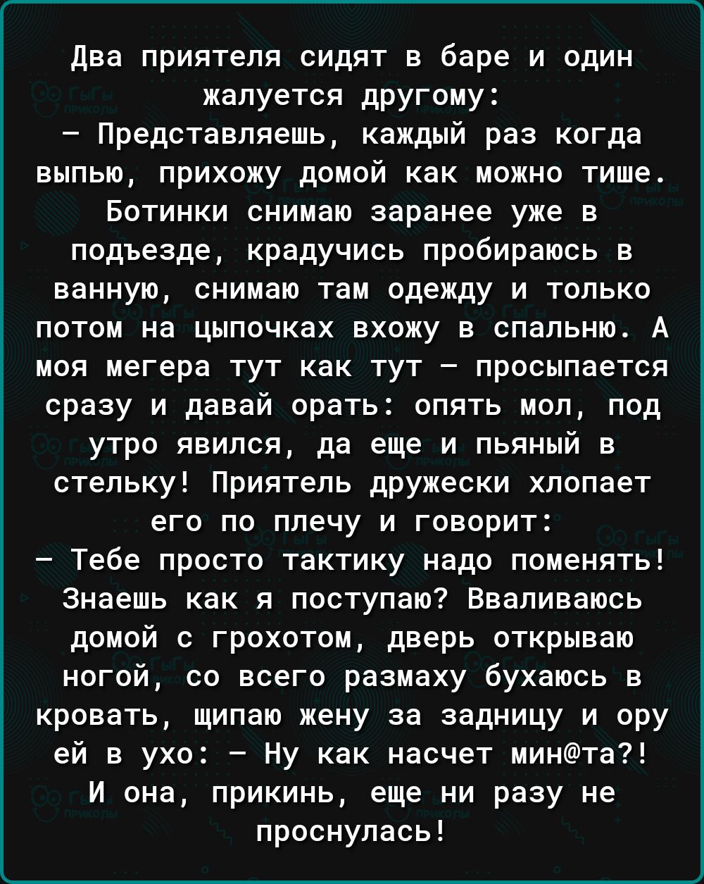 два приятеля сидят в баре и один жалуется другому Представляешь каждый раз когда выпью прихожу домой как можно тише Ботинки снииаю заранее уже в подъезде крадучись пробираюсь в ванную снимаю там одежду и только потом на цыпочках вхожу в спальню А под иегера тут как тут просыпается сразу и давай орать опять моп под утро явился да еще и пьяный в стельку Приятель дружески хлопает его по плечу и говор