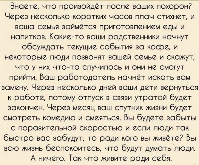 Знаете что произойдет поспе ваших похорон Через несколько коротких часов ппач стихнет и наша семья займется приготовпением еды и напитков Кокиейто воши родственники ночнут обсуждать текущие события за кофе и некоторые люди позвонят вашей семье и скажут что у них что то случилось и они не смогут прийти Бош работодатепь начнет искать вам замену Через нескопько дней ваши дети вернуться к работе потом