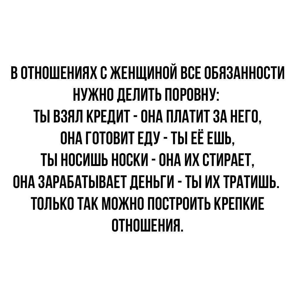 В ОТНОШЕНИЯХ В ЖЕНЩИНОИ ВСЕ ОБЯЗАННОСТИ НУЖНО ПЕЛИТЬ ПОРОВНУ ТЫ ВЗЯЛ КРЕДИТ ОНА ПЛАТИТ ЗА НЕГО ОНА ГОТОВИТ ЕЛУ ТЫ ЕЁ ЕШЬ ТЫ НООИШЬ НОСКИ ОНА ИХ СТИРАЕТ ОНА ЗАРАБАТЫВАЕТ дЕНЬГИ ТЫ ИХ ТРАТИШЬ ТОЛЬКО ТАК МОЖНО ПООТРОИТЬ КРЕПКИЕ ОТНОШЕНИИ