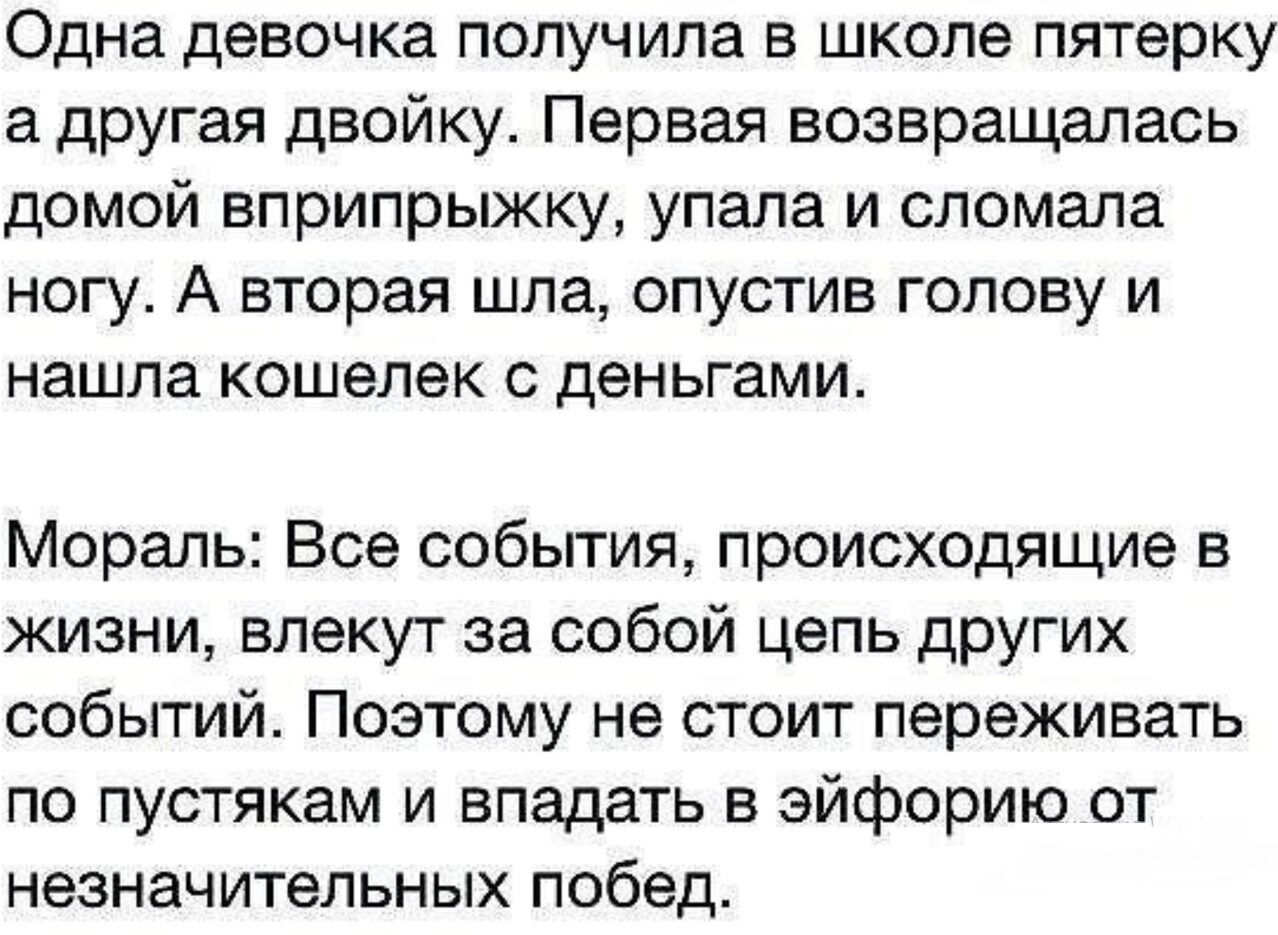 Одна девочка получила В ШКОЛЕ пятерку а другая двойку Первая возвращалась домой вприпрыжку упала и сломала ногу А вторая шла опустив голову и нашла кошелек с деньгами Мораль Все события происходящие в жизни влекут за собой цепь других событий Поэтому не стоит переживать по пустякам и впадать в эйфорию от незначительных побед