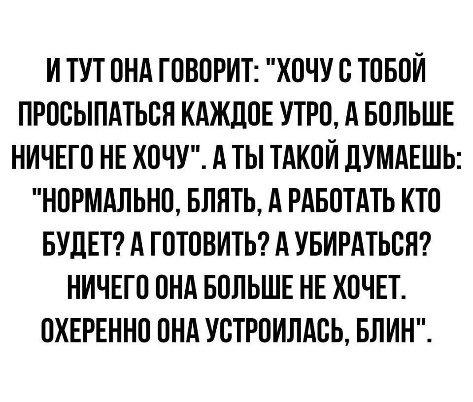 И ТУТ ОНА ГОВОРИТ ХОЧУ О ТОБОИ ПРОСЫПАТЬБЛ КАЖДОЕ УТРО А БОЛЬШЕ НИЧЕГО НЕ ХОЧУ А ТЫ ТАКОЙ ЛУМАЕШЬ НОРМАЛЬНО БЛЯТЬ А РАБОТАТЬ КТО БУДЕТ А ГОТОВИТЬ А УБИРАТЬОН НИЧЕГО ОНА БОЛЬШЕ НЕ ХОЧЕТ ОХЕРЕННО ОНА УБТРОИЛАБЬ БЛИН