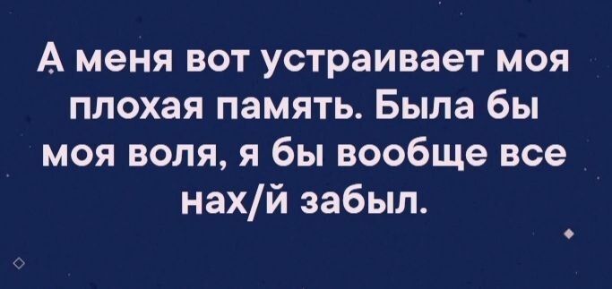 А меня вот устраивает моя плохая память Была бы моя воля я бы вообще все нахй забыл