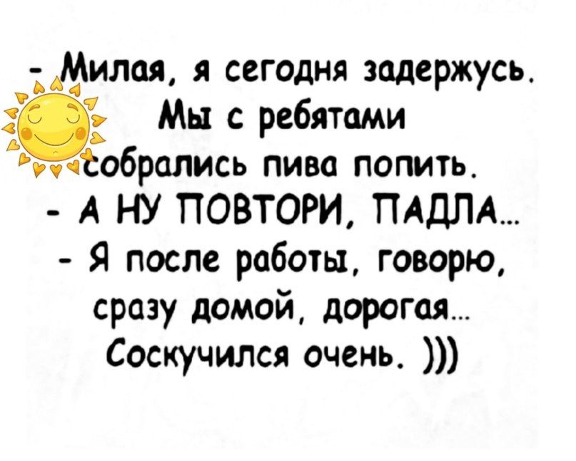 _М илая сегодня задержусь Мы с ребятами гисобрсшись пива попить А НУ ПОВТОРИ ПАДЛА Я после работы говорю сразу домой дорогая Соскучился очень