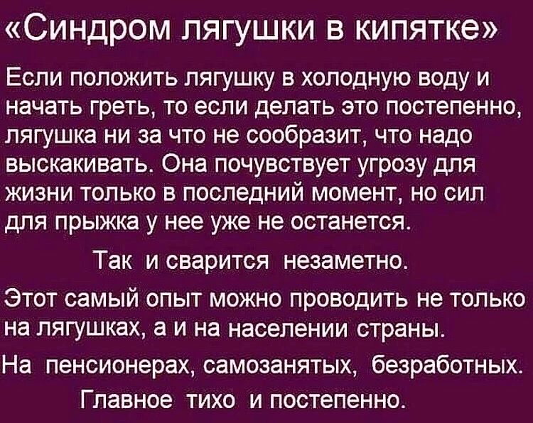 СИНДРОМ ПЯГУШКИ В КИПЯТКЭ Если положить лягушку в холодную воду и начать греть то если делать это постепенно лягушка ни за что не сообразит что надо выскакивать Она почувствует угрозу для ЖИЗНИ ТОЛЬКО В ПОСЛЕДНИЙ МОМЕНТ НО СИП для прыжка У нее УЖЕ не останется Так И ОБЗРИТСЯ НЭЗЭМЕТНО ЭТОТ самый ОПЫТ МОЖНО ПрОЕОДИТЬ не ТОЛЬКО на пягушках а И на населении страны На пенсионерах самозанятых безработн