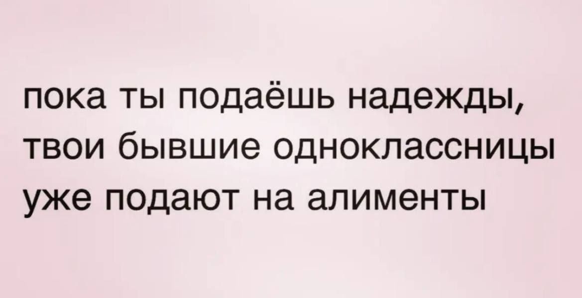 ПОКЗ ТЫ подаёшь надежды ТВОИ бЫВШИВ ОДНОКЛЗССНИЦЫ уже подают на алименты