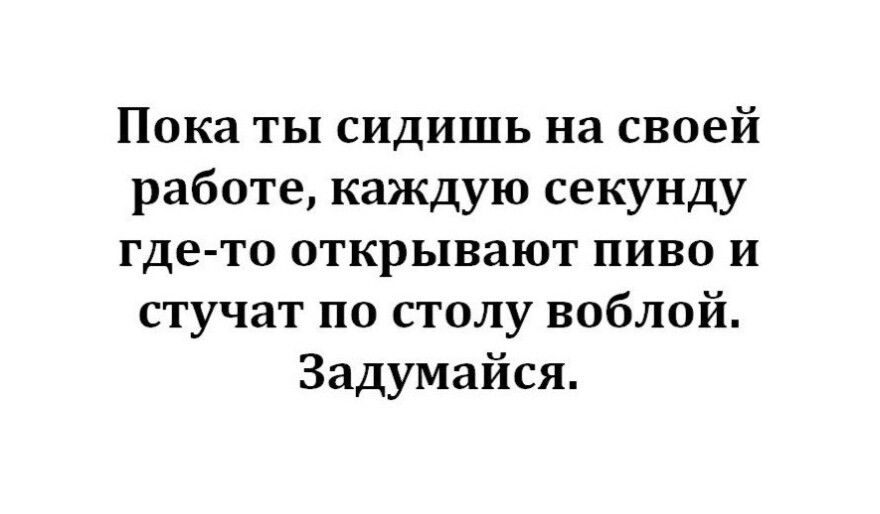 Пока ты сидишь на своей работе каждую секунду где то открывают пиво и стучат по столу воблой Задумайся