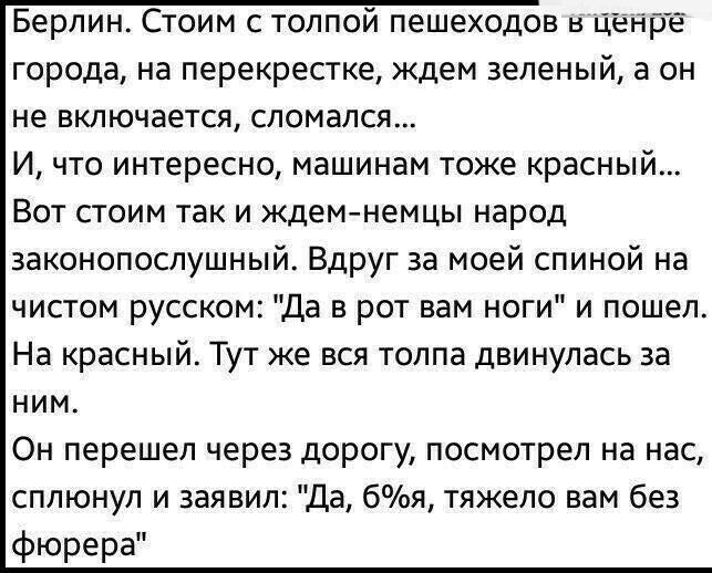 Берлин Стоим с толпои пешеходов н Цеире города на перекрестке ждем зеленый а он не включается сломался И что интересно машинам тоже красный Вот стоим так и Ждем немцы народ законопослушный Вдруг за моей спиной на чистом русском Да в рот вам ноги и пошел На красный Тут же вся толпа двинулась за ним Он перешел через дорогу посмотрел на нас сплюнул и заявил Да 6я тяжело вам без фюрера