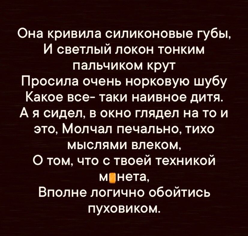 Она кривила силиконовые губы И светлый локон тонким пальчиком крут Просила очень норковую шубу Какое все таки наивное дитя А я сидел в окно глядел на то и это Молчал печально тихо мыслями влеком О том что с твоей техникой мнета Вполне логично обойтись пуховиком