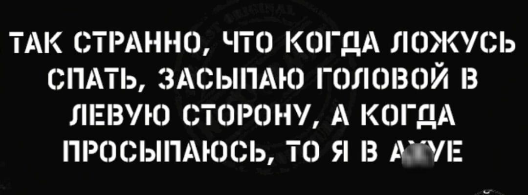 ТАК СТРАННО ЧТО КОГДА ЛОЖУСЬ СПАТЬ ЗАСЫПАЮ ГОЛШЗОЙ В ЛЕВУЮ СТОРОНУ А КОГДА ПРОСЬНТАКЮЬ ТО Я В АДЕ