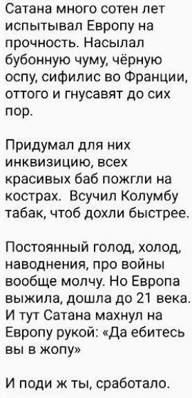 Сатана много сотен лет испытывал Европу на прочность Насылал бубонную чуму чёрную оспу сифилис во Франции оттого и гнусавят до сих пор Придумал для них инквизицию всех красивых баб пожгли на кострах Всучил Колумбу табак чтоб дохли быстрее Постоянный голод холод наводнения про войны вообще молчу Но Европа выжила дошла до 21 века И тут Сатана махнул на Европу рукой Да ебитесь ВЫ В ЖОПУ И поди ж ты с