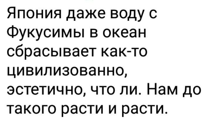 Япония даже воду с Фукусимы в океан сбрасывает как то цивилизованно эстетично что ли Нам до такого расти и расти