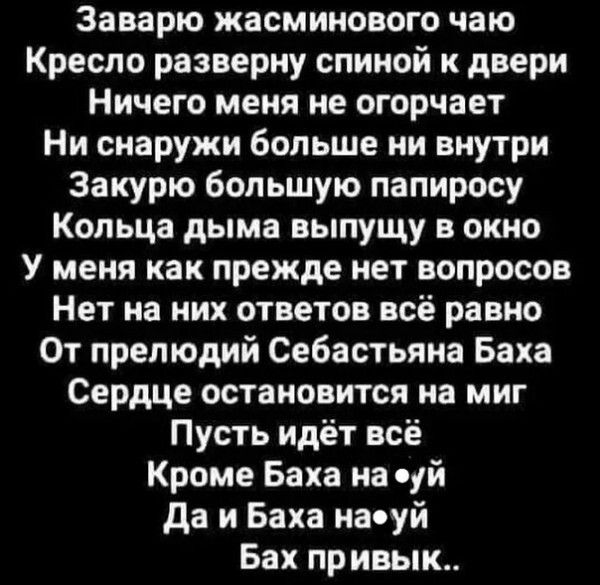 Заварю жасминового чаю Кресло разверну спиной и двери Ничего меня не огорчает Ни снаружи больше ни внутри Закурю большую папиросу Кольца дыма выпущу в окно У меня как прежде нет вопросов Нет на них ответов всё равно От прелюдий Себастьяна Баха Сердце остановится на миг Пусть идёт всё Кроме Баха на суй да и Баха наоуй Бах привык