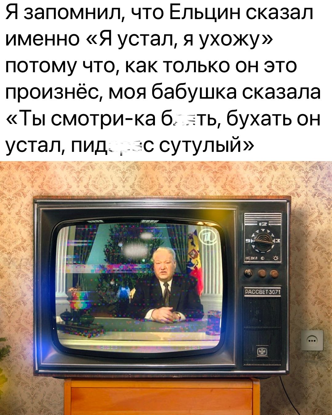 Я запомнил что Ельцин сказал именно Я устал я ухожу потому что как только он это произнёс моя бабушка сказала Ты смотри ка б ть бухать он устал пид _ с сутулый