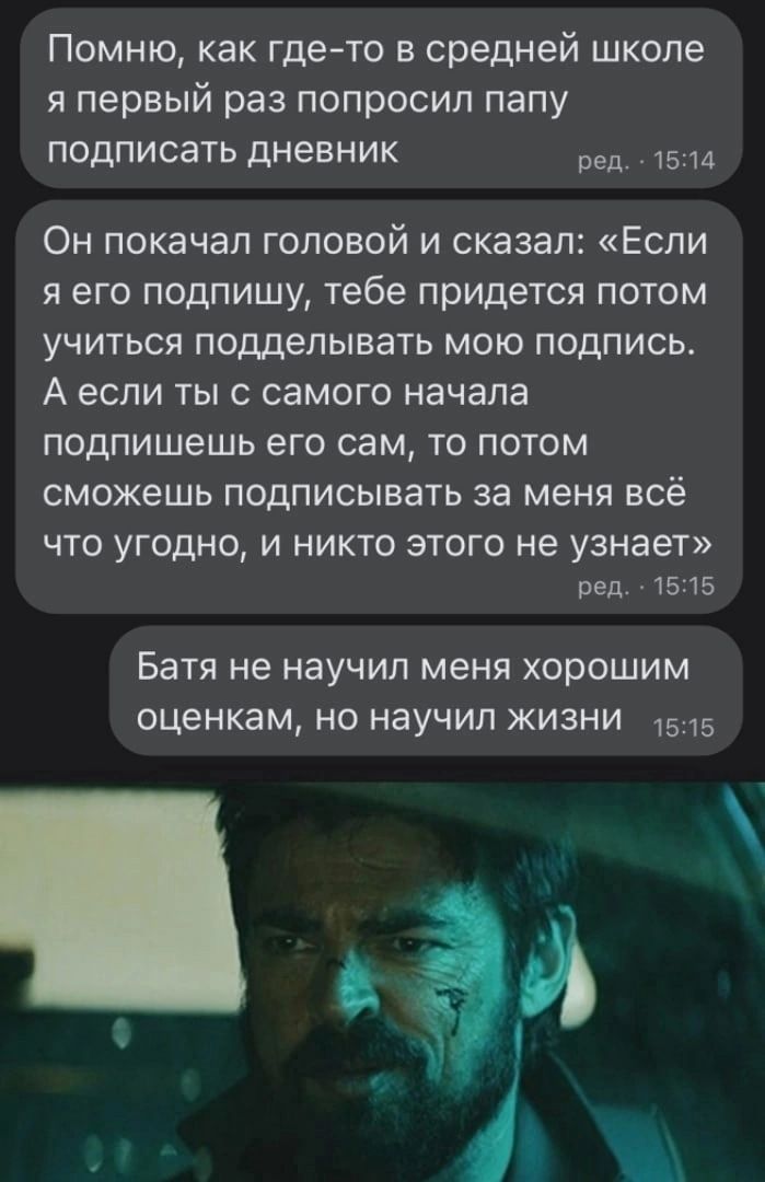 Помню как где то в средней школе я первый раз попросил папу подписать дневник 514 Он ПОКЗЧЭП ГОПОВОЙ И сказал ЕСЛИ Я ЕГО ПОДПИШУ тебе ПРИДЕТСЯ ПОТОМ УЧИТЬСЯ подделывать МОЮ ПОДПИСЬ А если ТЫ С СВМОГО начала ПОДПИШЕШЬ его сам ТО ПОТОМ сможешь ПОДПИСЫВЗТЬ за меня всё ЧТО УГОДНО И НИКТО ЭТОГО не узнает реп 1515 Батя не НЗУЧИЛ МЕНЯ ХОРОШИМ оценкам НО НЗУЧИП ЖИЗНИ 1515