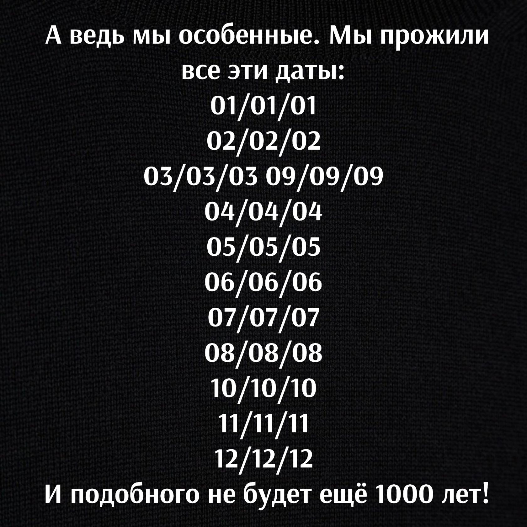 А ведь мы особенные Мы прожили все эти даты 010101 020202 030303 090909 000000 050505 060606 070707 080808 101010 111111 121212 И подобного не будет ещё 1000 лет