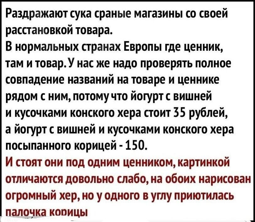 Раздражают сука сраные магазины со своей расстановкой товара В нормальных странах Европы где ценник там и товарУ нас же надо проверять полное совпадение названий на товаре и ценнике рядом нимпотомучто йогурт вишней и кусочками конского хера стоит 35 рублей а йогуртс вишней и кусочками конского хера посыпанного корицей 150 и стоят они под одним ценником картинкой отличаются довольно слабо на обоих 