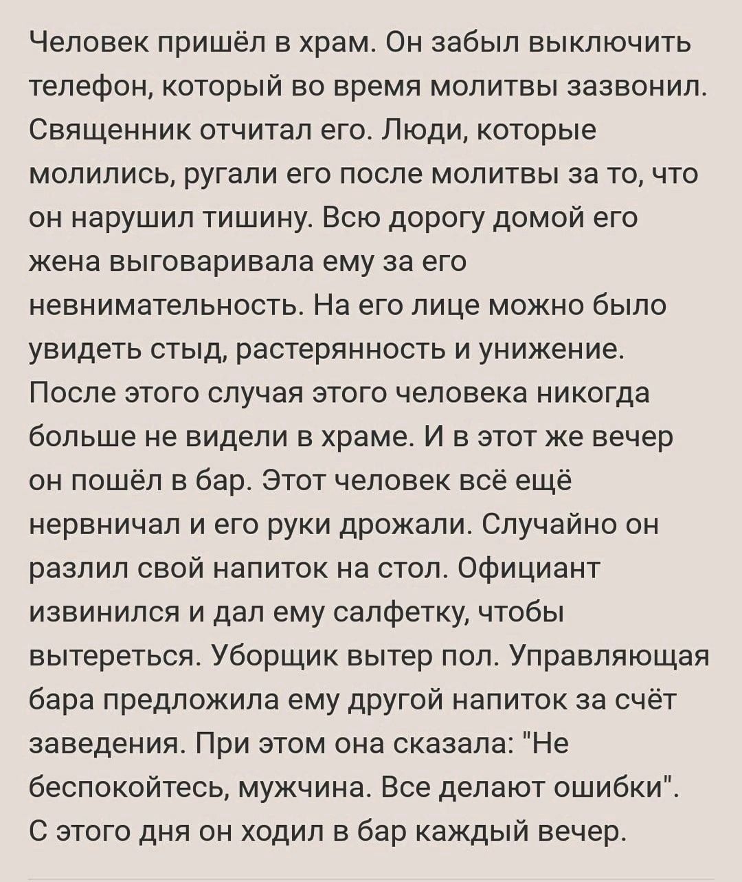 Человек пришёл в храм Он забыл выключить телефон который во время молитвы зазвонил Священник отчитал его Люди которые молились ругали его после молитвы за то что он нарушил тишину Всю дорогу домой его жена выговаривала ему за его невнимательность На его лице можно было увидеть стыд растерянность и унижение После этого случая этого человека никогда больше не видели в храме И в этот же вечер он пошё