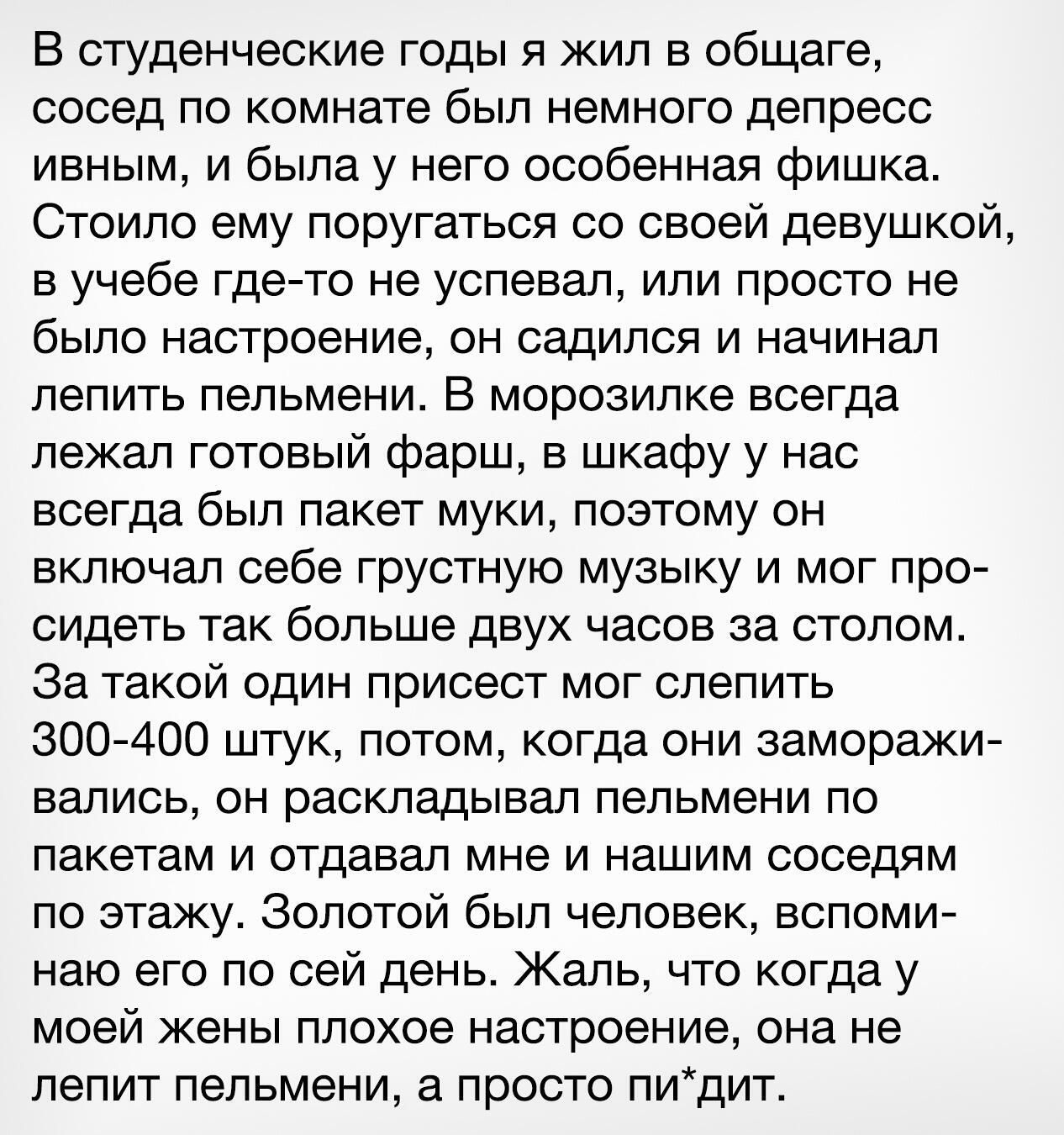 В студенческие годы я жил в общаге сосед по комнате был немного депресс ивным и была у него особенная фишка Стоило ему поругаться со своей девушкой в учебе где то не успевал или просто не было настроение он садился и начинал лепить пельмени В морозилке ЕСеГда лежал готовый фарш в шкафу у нас всегда был пакет муки поэтому он включал себе грустную музыку и мог про сидеть так больше двух часов за сто