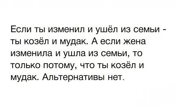Если ты изменил и ушёл из семьи ты козёл и мудак А если жена изменила и ушла из семьи то ТОЛЬКО ПОТОМУ ЧТО ТЫ козёл И мудак Альтернативы нет